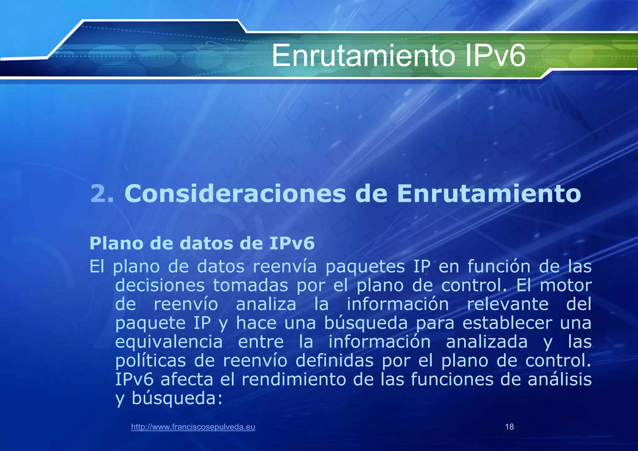 Enrutamiento IPv6



2. Consideraciones de Enrutamiento
Plano de datos de IPv6
El plano de datos reenvía paquetes IP en función de las
   decisiones tomadas por el plano de control. El motor
   de reenvío analiza la información relevante del
   paquete IP y hace una búsqueda para establecer una
   equivalencia entre la información analizada y las
   políticas de reenvío definidas por el plano de control.
   IPv6 afecta el rendimiento de las funciones de análisis
   y búsqueda:
    http://www.franciscosepulveda.eu                  18
 