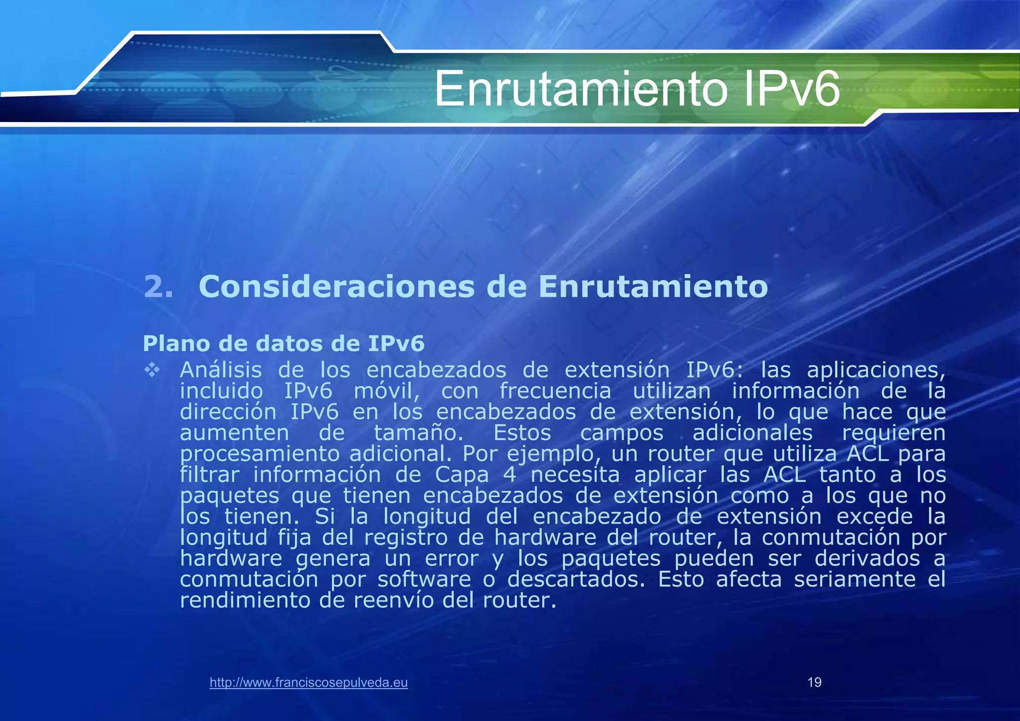 Enrutamiento IPv6


2. Consideraciones de Enrutamiento
Plano de datos de IPv6
 Análisis de los encabezados de extensión IPv6: las aplicaciones,
   incluido IPv6 móvil, con frecuencia utilizan información de la
   dirección IPv6 en los encabezados de extensión, lo que hace que
   aumenten de tamaño. Estos campos adicionales requieren
   procesamiento adicional. Por ejemplo, un router que utiliza ACL para
   filtrar información de Capa 4 necesita aplicar las ACL tanto a los
   paquetes que tienen encabezados de extensión como a los que no
   los tienen. Si la longitud del encabezado de extensión excede la
   longitud fija del registro de hardware del router, la conmutación por
   hardware genera un error y los paquetes pueden ser derivados a
   conmutación por software o descartados. Esto afecta seriamente el
   rendimiento de reenvío del router.


      http://www.franciscosepulveda.eu                     19
 