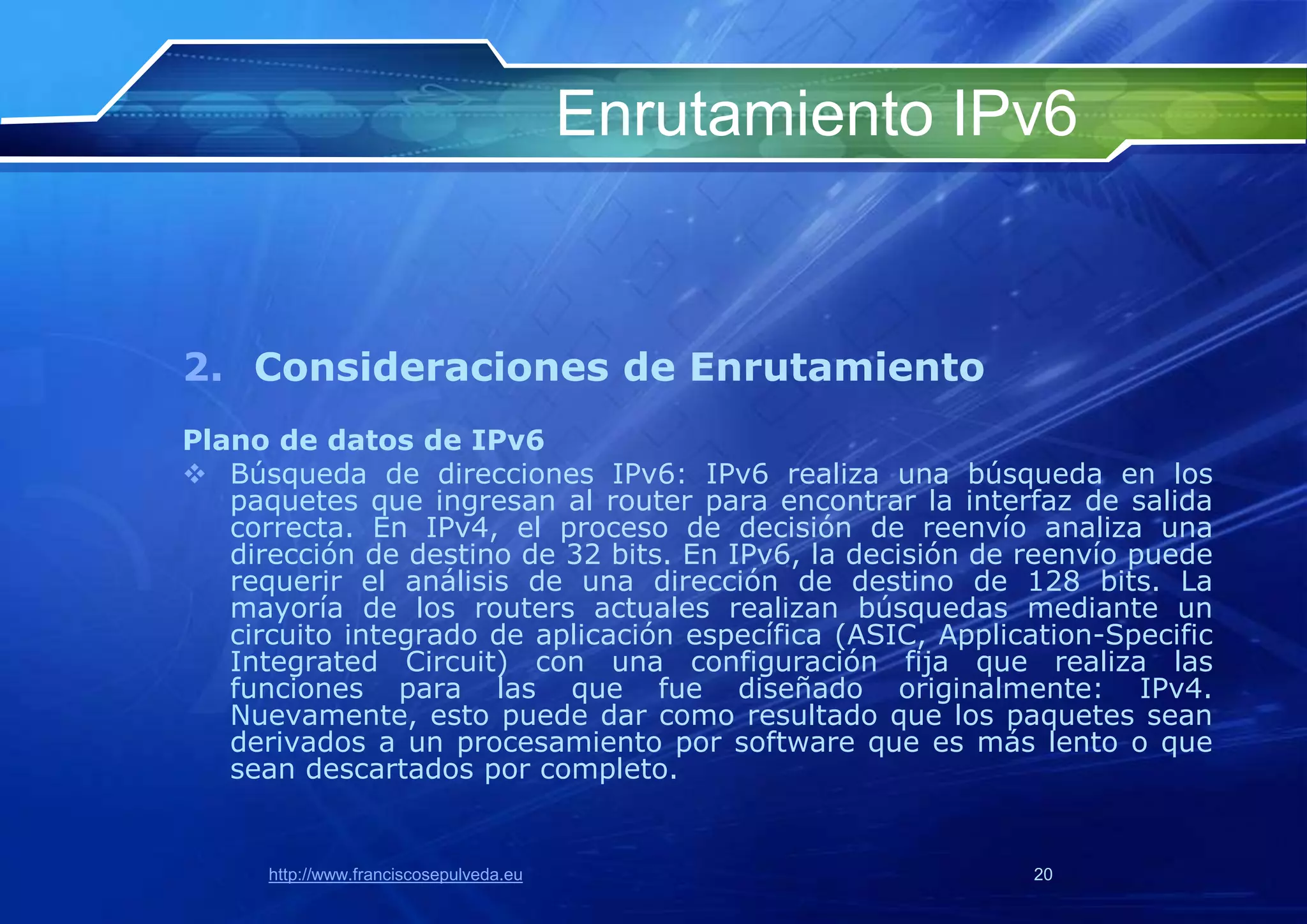 Enrutamiento IPv6


2. Consideraciones de Enrutamiento
Plano de datos de IPv6
 Búsqueda de direcciones IPv6: IPv6 realiza una búsqueda en los
   paquetes que ingresan al router para encontrar la interfaz de salida
   correcta. En IPv4, el proceso de decisión de reenvío analiza una
   dirección de destino de 32 bits. En IPv6, la decisión de reenvío puede
   requerir el análisis de una dirección de destino de 128 bits. La
   mayoría de los routers actuales realizan búsquedas mediante un
   circuito integrado de aplicación específica (ASIC, Application-Specific
   Integrated Circuit) con una configuración fija que realiza las
   funciones para las que fue diseñado originalmente: IPv4.
   Nuevamente, esto puede dar como resultado que los paquetes sean
   derivados a un procesamiento por software que es más lento o que
   sean descartados por completo.


      http://www.franciscosepulveda.eu                       20
 