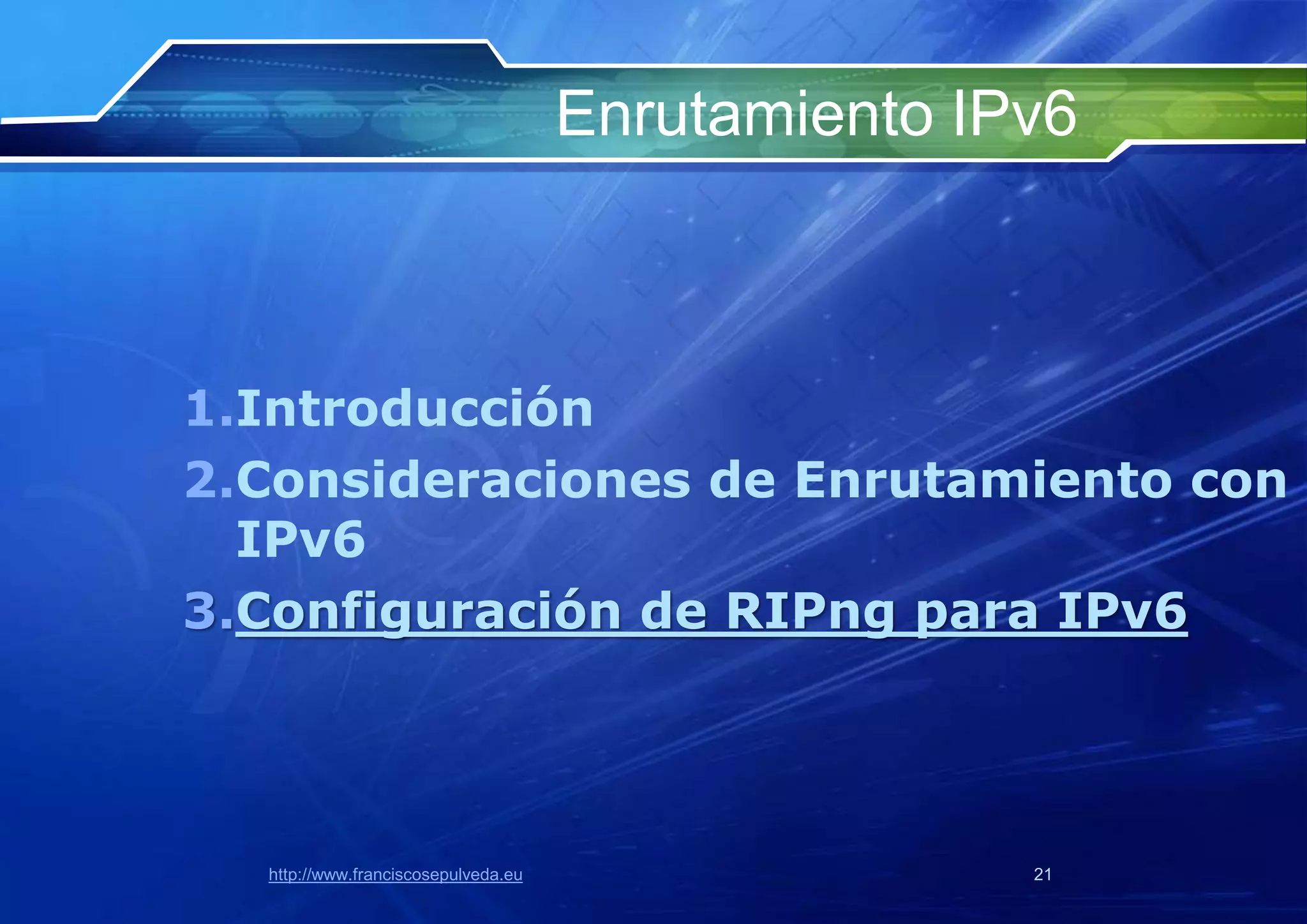 Enrutamiento IPv6



1.Introducción
2.Consideraciones de Enrutamiento con
  IPv6
3.Configuración de RIPng para IPv6




  http://www.franciscosepulveda.eu                  21
 