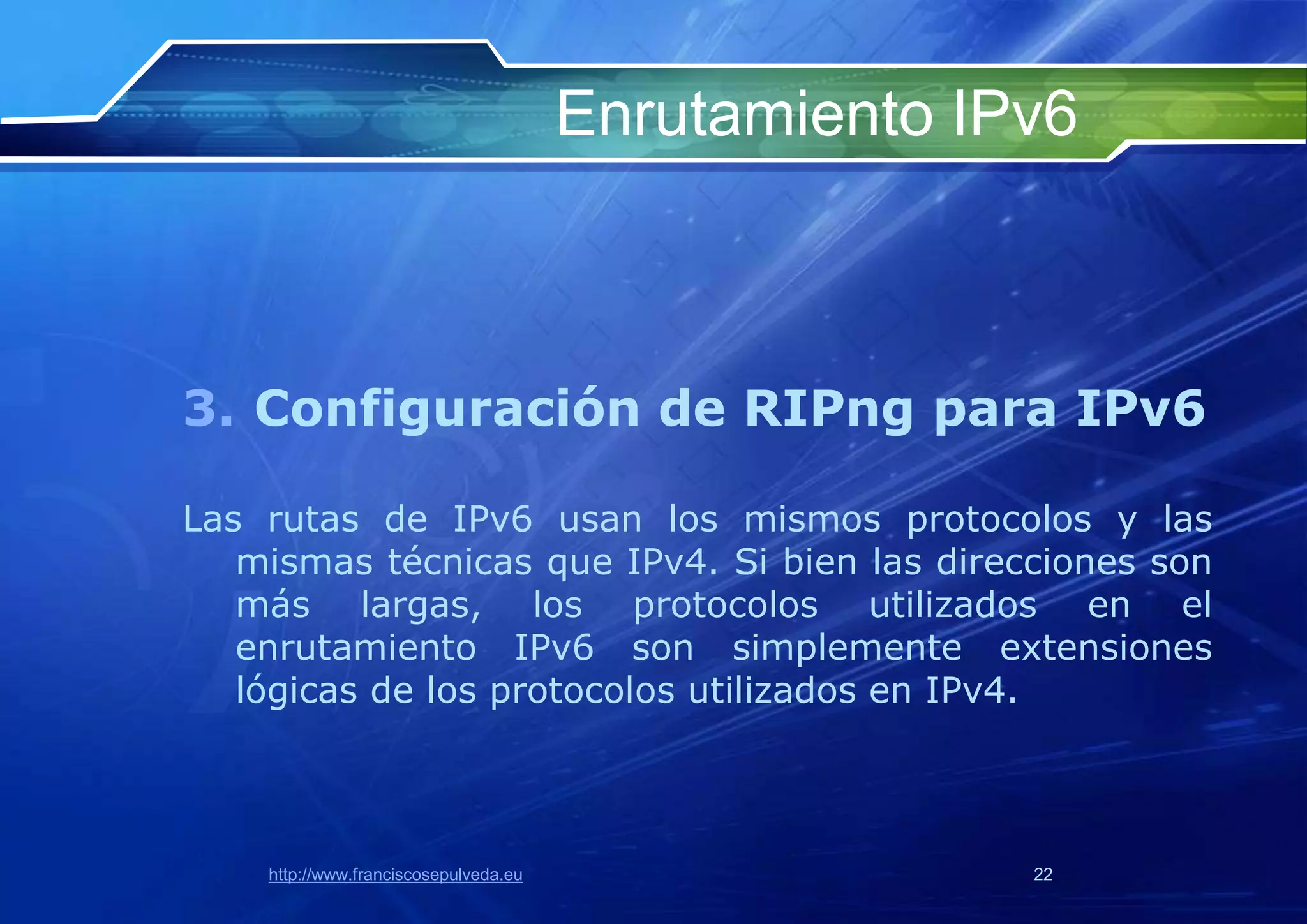 Enrutamiento IPv6



3. Configuración de RIPng para IPv6

Las rutas de IPv6 usan los mismos protocolos y las
   mismas técnicas que IPv4. Si bien las direcciones son
   más largas, los protocolos utilizados en el
   enrutamiento IPv6 son simplemente extensiones
   lógicas de los protocolos utilizados en IPv4.



    http://www.franciscosepulveda.eu                  22
 
