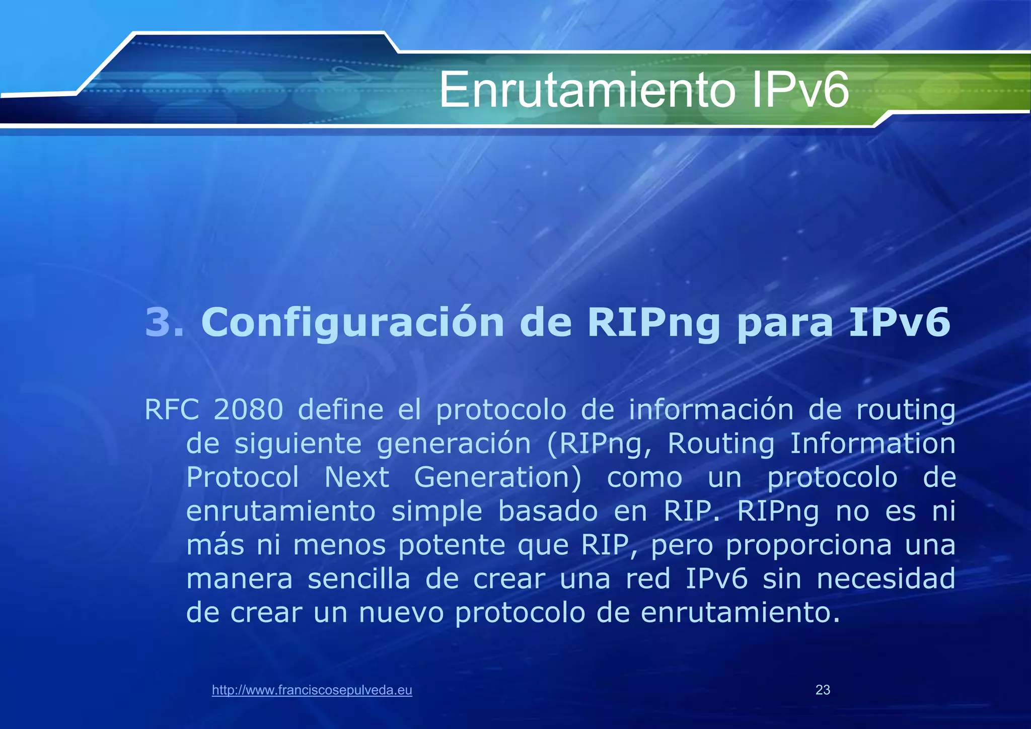 Enrutamiento IPv6



3. Configuración de RIPng para IPv6

RFC 2080 define el protocolo de información de routing
  de siguiente generación (RIPng, Routing Information
  Protocol Next Generation) como un protocolo de
  enrutamiento simple basado en RIP. RIPng no es ni
  más ni menos potente que RIP, pero proporciona una
  manera sencilla de crear una red IPv6 sin necesidad
  de crear un nuevo protocolo de enrutamiento.

    http://www.franciscosepulveda.eu                  23
 