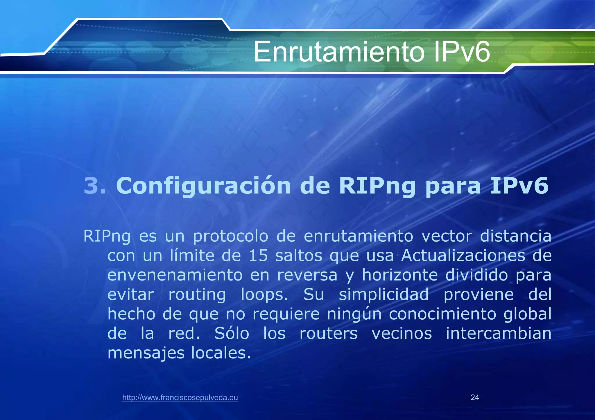 Enrutamiento IPv6



3. Configuración de RIPng para IPv6

RIPng es un protocolo de enrutamiento vector distancia
   con un límite de 15 saltos que usa Actualizaciones de
   envenenamiento en reversa y horizonte dividido para
   evitar routing loops. Su simplicidad proviene del
   hecho de que no requiere ningún conocimiento global
   de la red. Sólo los routers vecinos intercambian
   mensajes locales.

    http://www.franciscosepulveda.eu                  24
 