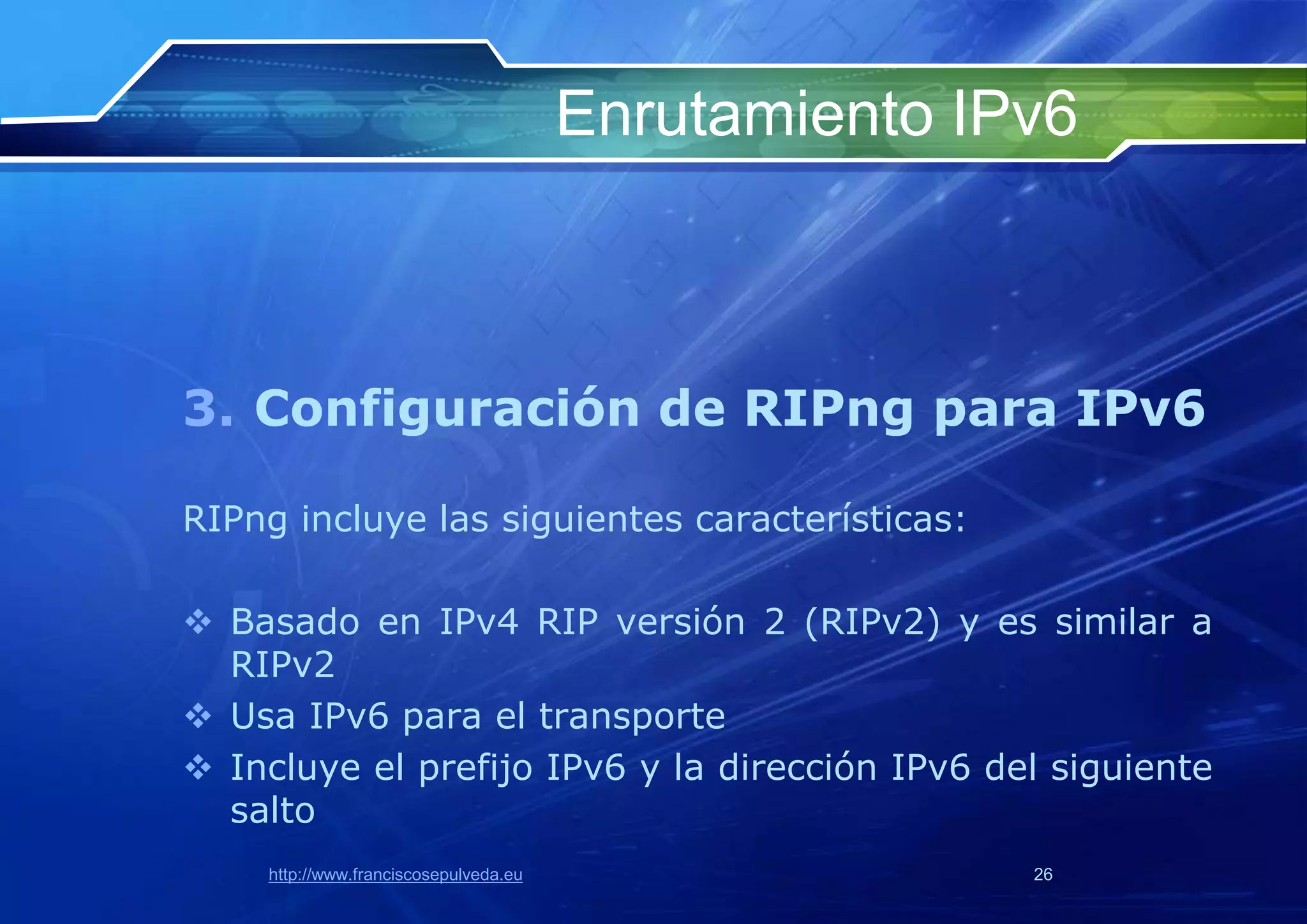 Enrutamiento IPv6



3. Configuración de RIPng para IPv6

RIPng incluye las siguientes características:

 Basado en IPv4 RIP versión 2 (RIPv2) y es similar a
  RIPv2
 Usa IPv6 para el transporte
 Incluye el prefijo IPv6 y la dirección IPv6 del siguiente
  salto
    http://www.franciscosepulveda.eu                  26
 