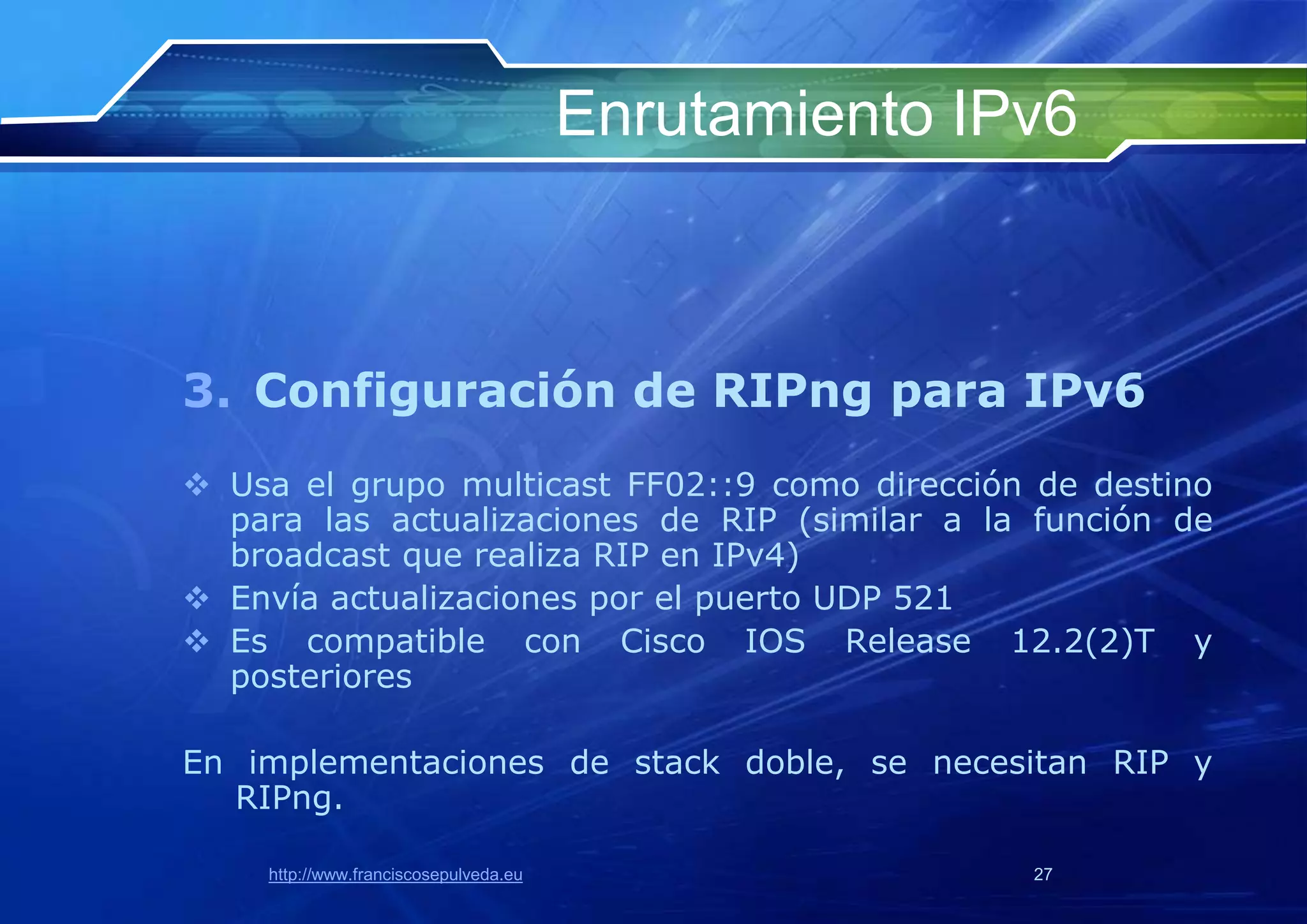 Enrutamiento IPv6



3. Configuración de RIPng para IPv6
 Usa el grupo multicast FF02::9 como dirección de destino
  para las actualizaciones de RIP (similar a la función de
  broadcast que realiza RIP en IPv4)
 Envía actualizaciones por el puerto UDP 521
 Es compatible con Cisco IOS Release 12.2(2)T y
  posteriores

En implementaciones de stack doble, se necesitan RIP y
  RIPng.

    http://www.franciscosepulveda.eu                  27
 