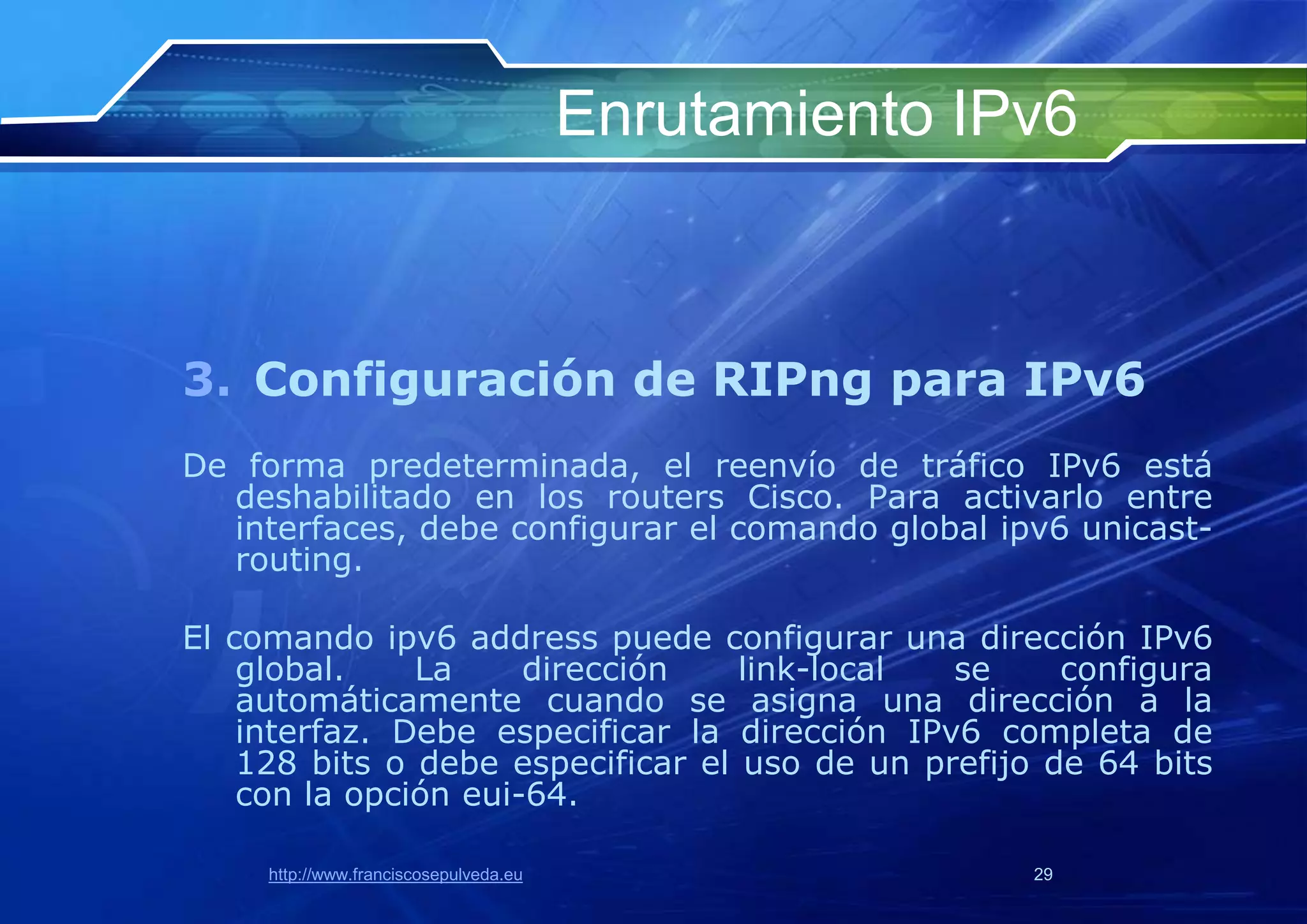 Enrutamiento IPv6



3. Configuración de RIPng para IPv6
De forma predeterminada, el reenvío de tráfico IPv6 está
  deshabilitado en los routers Cisco. Para activarlo entre
  interfaces, debe configurar el comando global ipv6 unicast-
  routing.

El comando ipv6 address puede configurar una dirección IPv6
    global.    La     dirección    link-local  se     configura
    automáticamente cuando se asigna una dirección a la
    interfaz. Debe especificar la dirección IPv6 completa de
    128 bits o debe especificar el uso de un prefijo de 64 bits
    con la opción eui-64.

     http://www.franciscosepulveda.eu                  29
 