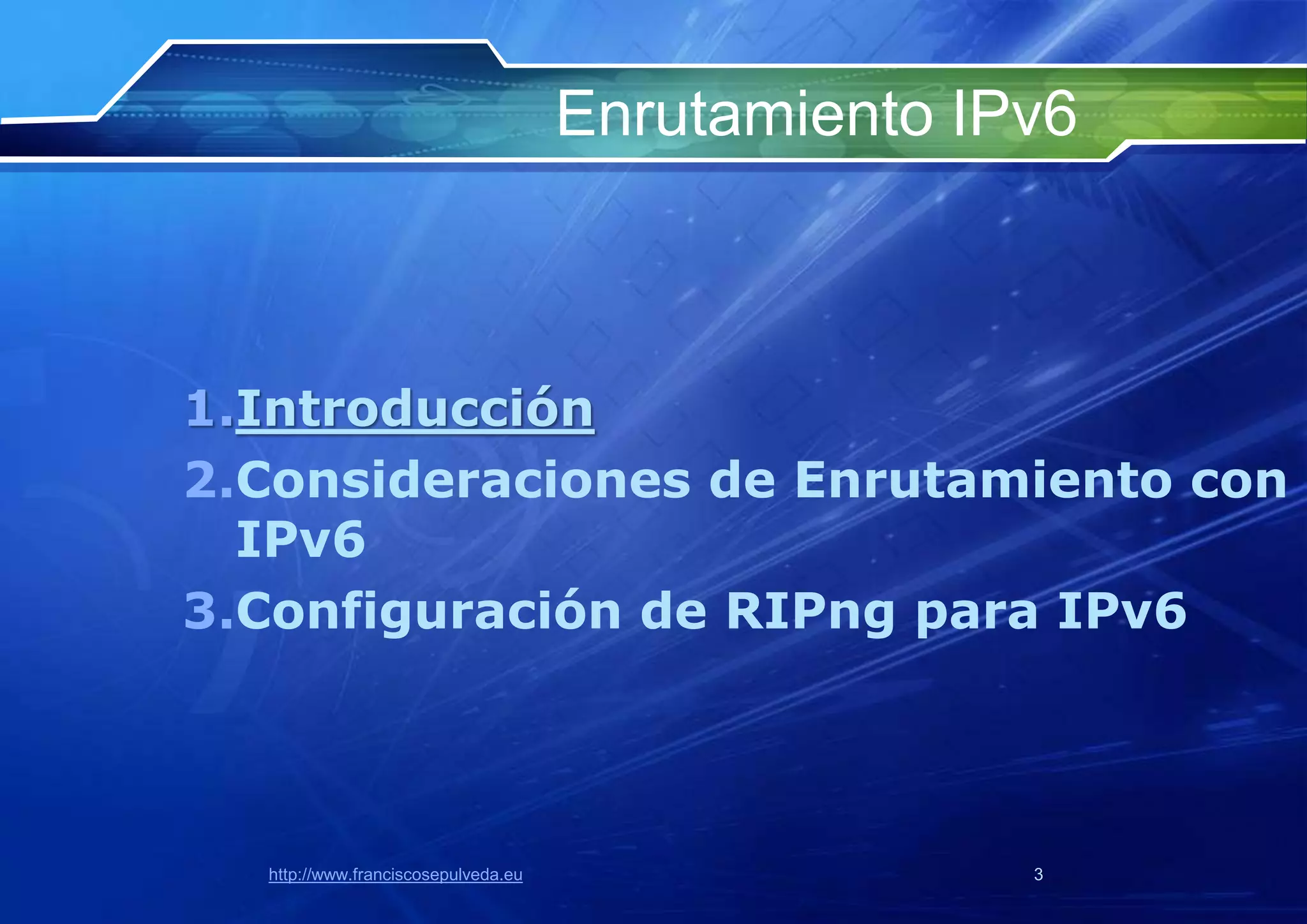 Enrutamiento IPv6



1.Introducción
2.Consideraciones de Enrutamiento con
  IPv6
3.Configuración de RIPng para IPv6




  http://www.franciscosepulveda.eu                  3
 