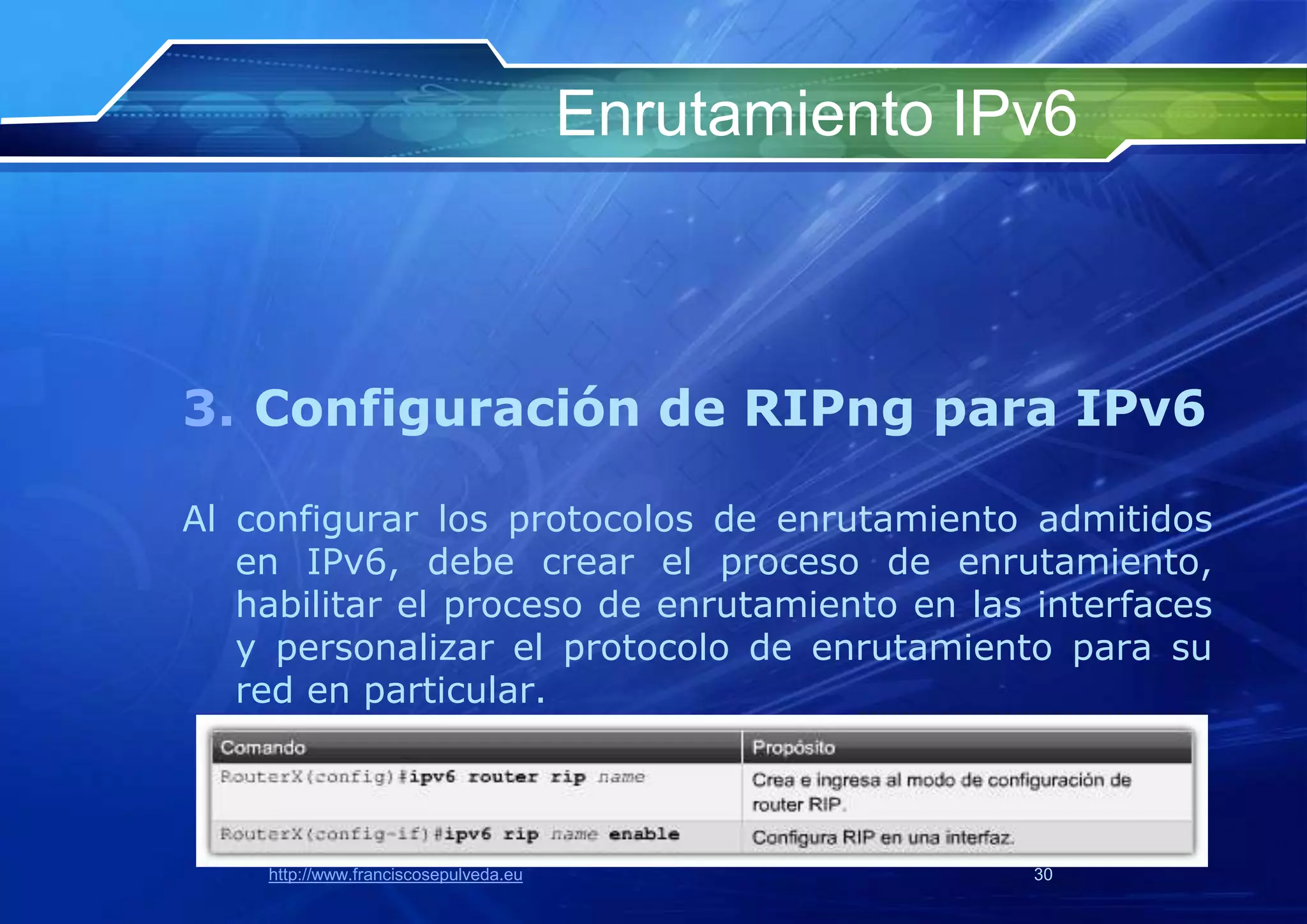 Enrutamiento IPv6



3. Configuración de RIPng para IPv6

Al configurar los protocolos de enrutamiento admitidos
   en IPv6, debe crear el proceso de enrutamiento,
   habilitar el proceso de enrutamiento en las interfaces
   y personalizar el protocolo de enrutamiento para su
   red en particular.



    http://www.franciscosepulveda.eu                  30
 