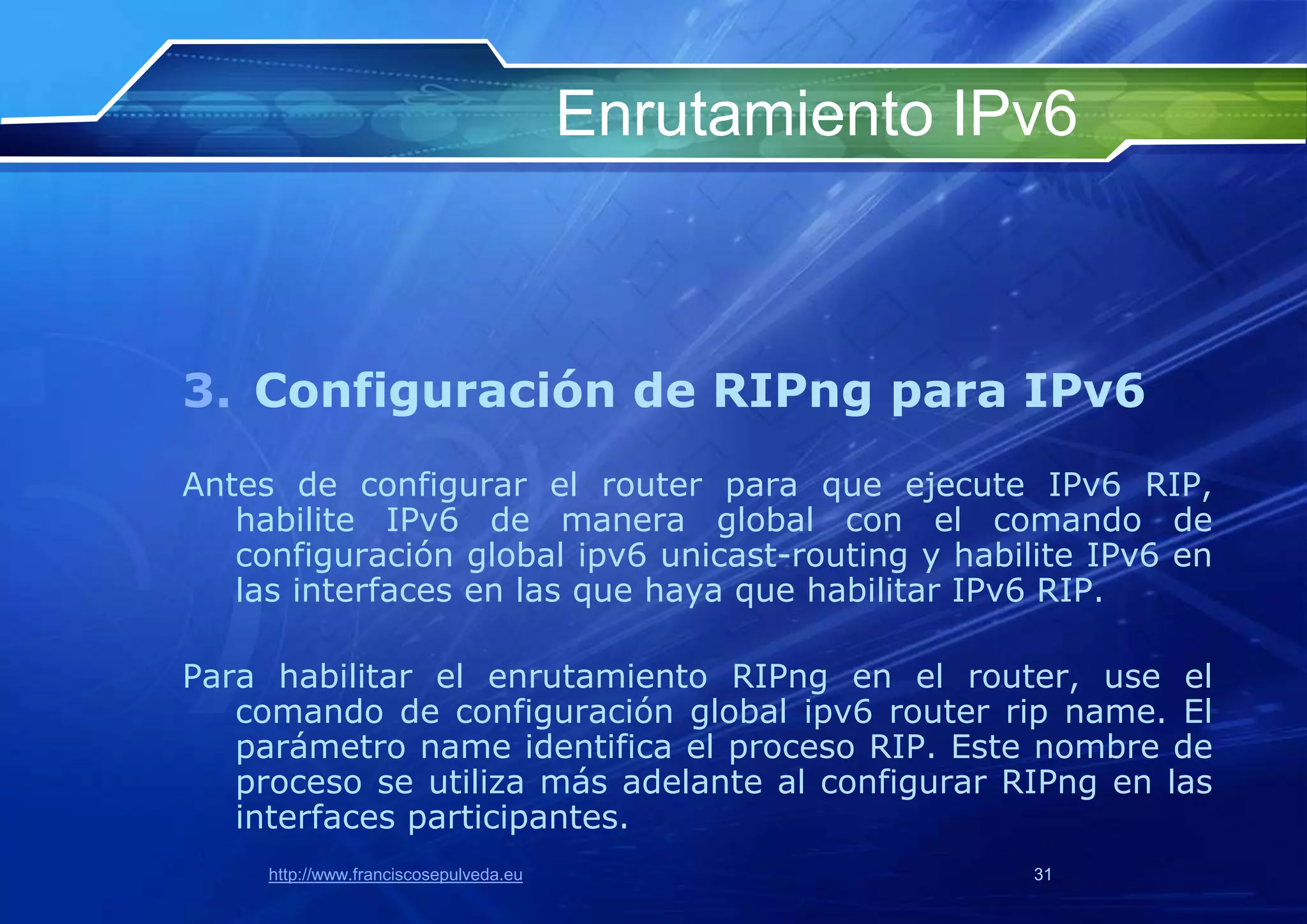 Enrutamiento IPv6



3. Configuración de RIPng para IPv6
Antes de configurar el router para que ejecute IPv6 RIP,
   habilite IPv6 de manera global con el comando de
   configuración global ipv6 unicast-routing y habilite IPv6 en
   las interfaces en las que haya que habilitar IPv6 RIP.

Para habilitar el enrutamiento RIPng en el router, use el
   comando de configuración global ipv6 router rip name. El
   parámetro name identifica el proceso RIP. Este nombre de
   proceso se utiliza más adelante al configurar RIPng en las
   interfaces participantes.
     http://www.franciscosepulveda.eu                  31
 