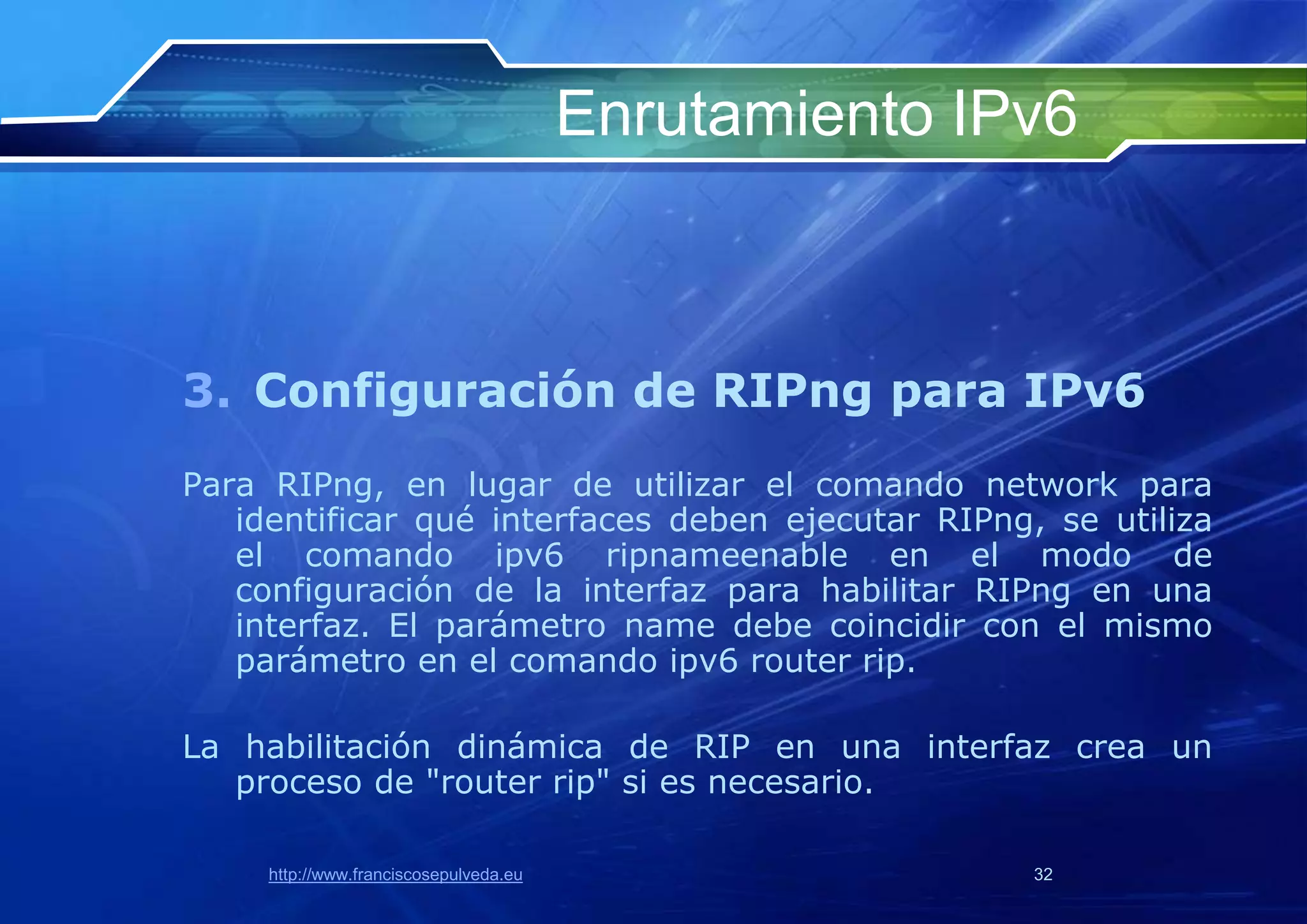 Enrutamiento IPv6



3. Configuración de RIPng para IPv6
Para RIPng, en lugar de utilizar el comando network para
   identificar qué interfaces deben ejecutar RIPng, se utiliza
   el comando ipv6 ripnameenable en el modo de
   configuración de la interfaz para habilitar RIPng en una
   interfaz. El parámetro name debe coincidir con el mismo
   parámetro en el comando ipv6 router rip.

La habilitación dinámica de RIP en una interfaz crea un
   proceso de "router rip" si es necesario.

     http://www.franciscosepulveda.eu                  32
 