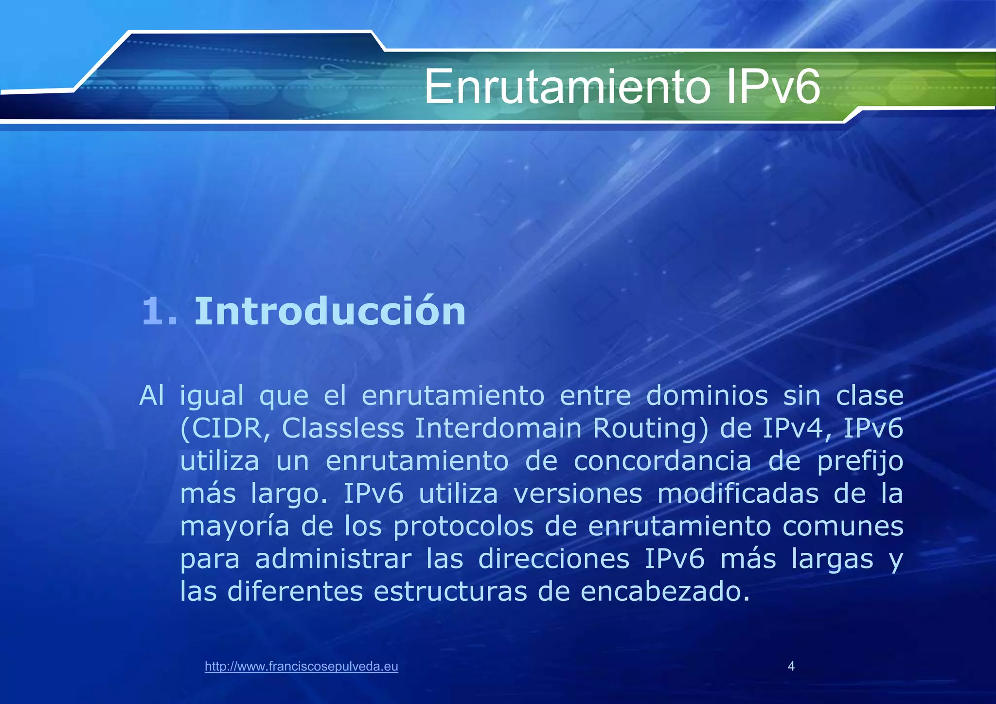 Enrutamiento IPv6



1. Introducción

Al igual que el enrutamiento entre dominios sin clase
   (CIDR, Classless Interdomain Routing) de IPv4, IPv6
   utiliza un enrutamiento de concordancia de prefijo
   más largo. IPv6 utiliza versiones modificadas de la
   mayoría de los protocolos de enrutamiento comunes
   para administrar las direcciones IPv6 más largas y
   las diferentes estructuras de encabezado.

    http://www.franciscosepulveda.eu                  4
 
