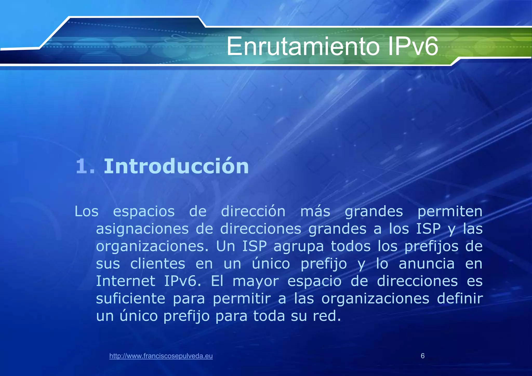 Enrutamiento IPv6



1. Introducción

Los espacios de dirección más grandes permiten
   asignaciones de direcciones grandes a los ISP y las
   organizaciones. Un ISP agrupa todos los prefijos de
   sus clientes en un único prefijo y lo anuncia en
   Internet IPv6. El mayor espacio de direcciones es
   suficiente para permitir a las organizaciones definir
   un único prefijo para toda su red.

    http://www.franciscosepulveda.eu                  6
 