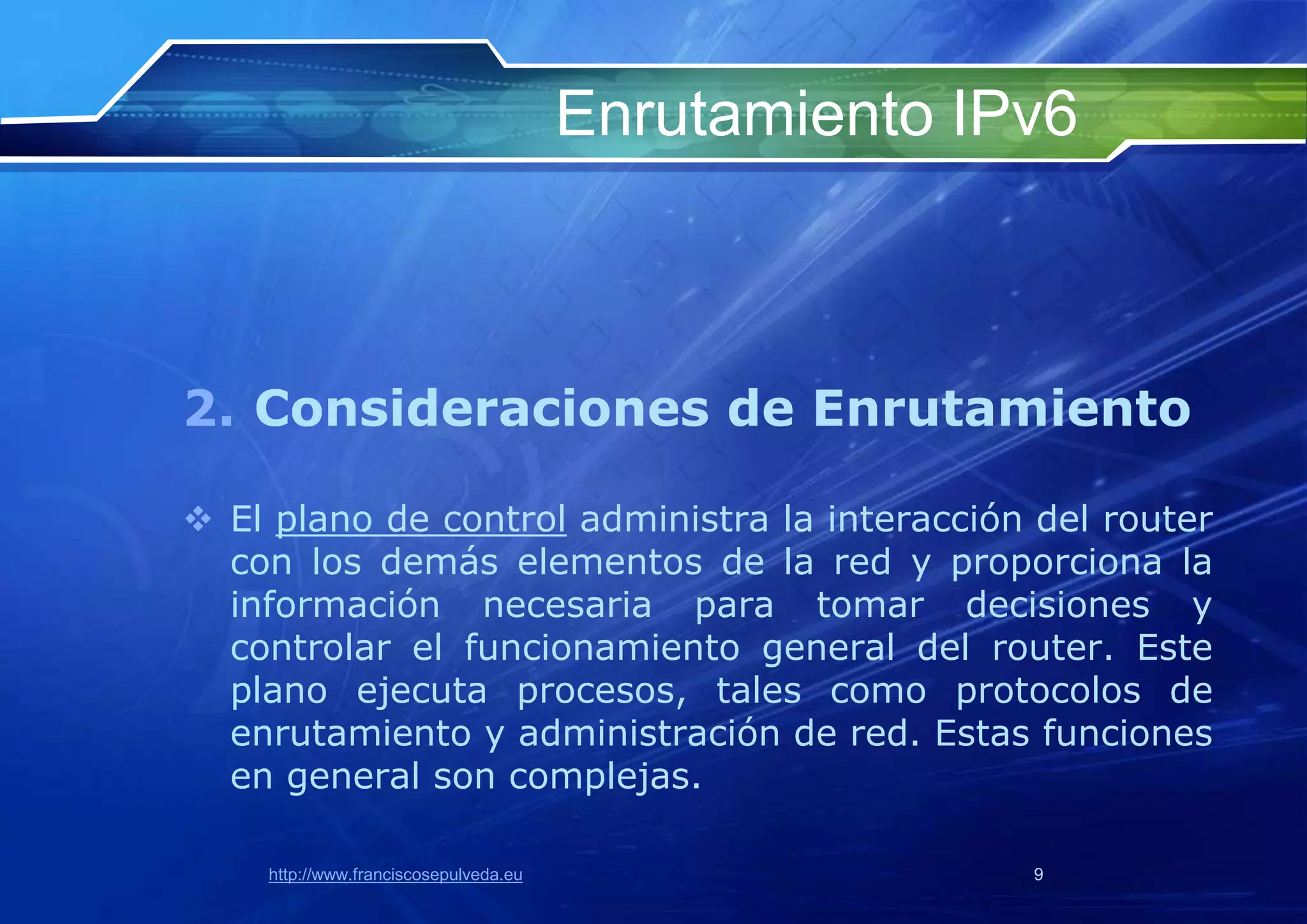 Enrutamiento IPv6



2. Consideraciones de Enrutamiento

 El plano de control administra la interacción del router
  con los demás elementos de la red y proporciona la
  información necesaria para tomar decisiones y
  controlar el funcionamiento general del router. Este
  plano ejecuta procesos, tales como protocolos de
  enrutamiento y administración de red. Estas funciones
  en general son complejas.

    http://www.franciscosepulveda.eu                  9
 