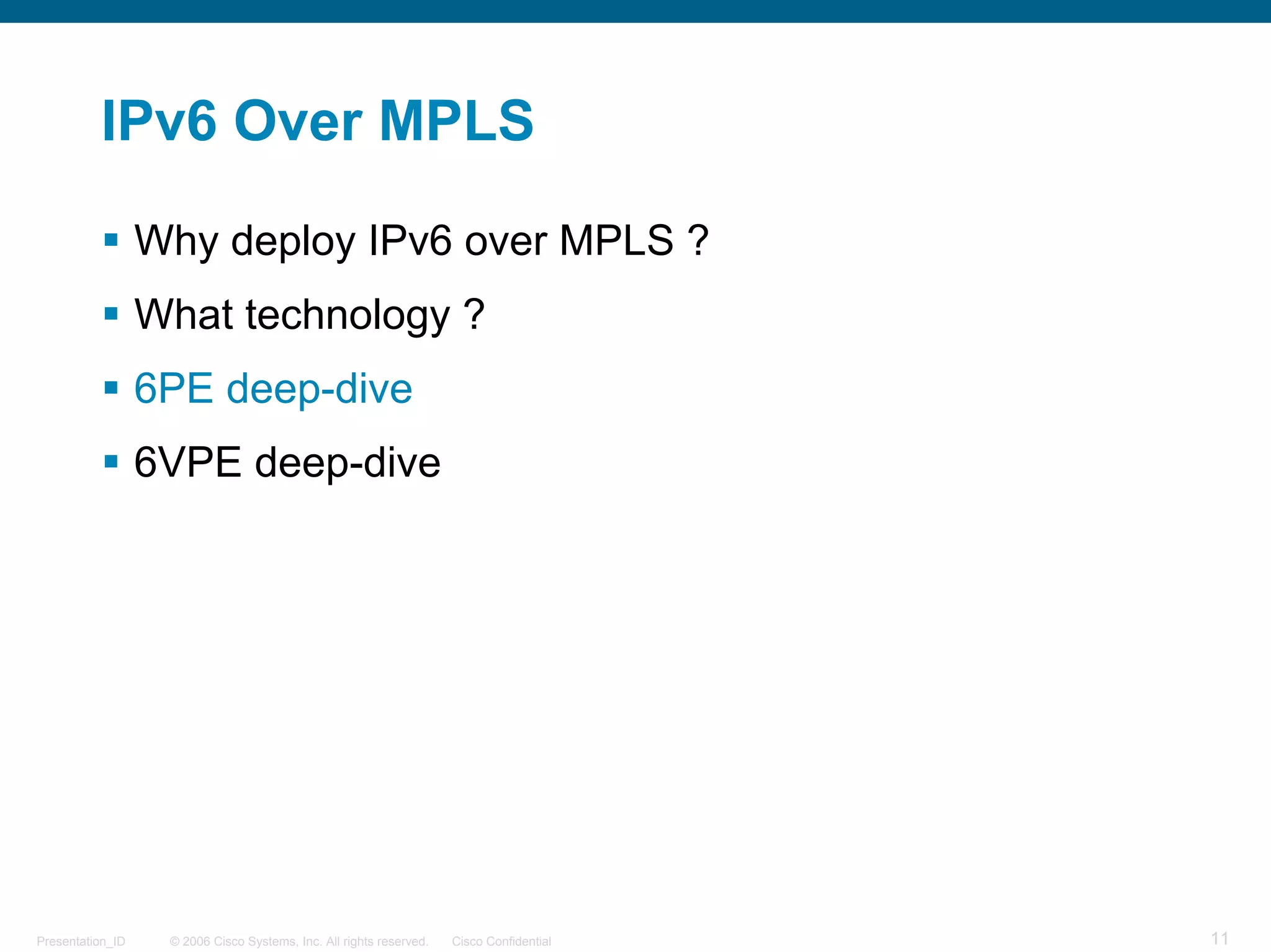 IPv6 Over MPLS

                  Why deploy IPv6 over MPLS ?
                  What technology ?
                  6PE deep-dive
                  6VPE deep-dive




Presentation_ID    © 2006 Cisco Systems, Inc. All rights reserved.   Cisco Confidential   11
 