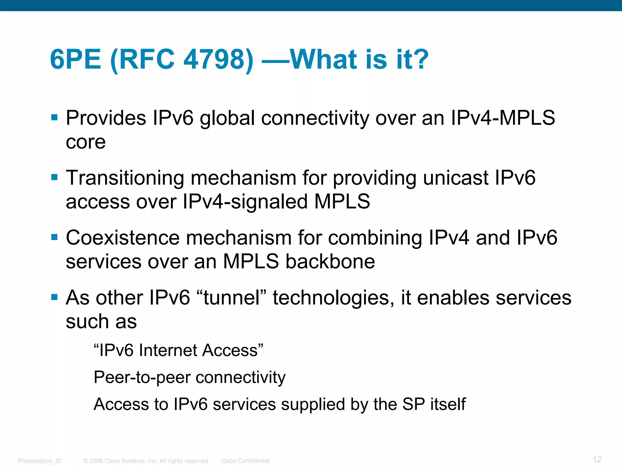 6PE (RFC 4798) —What is it?

                  Provides IPv6 global connectivity over an IPv4-MPLS
                  core
                  Transitioning mechanism for providing unicast IPv6
                  access over IPv4-signaled MPLS
                  Coexistence mechanism for combining IPv4 and IPv6
                  services over an MPLS backbone
                  As other IPv6 “tunnel” technologies, it enables services
                  such as
                      “IPv6 Internet Access”
                      Peer-to-peer connectivity
                      Access to IPv6 services supplied by the SP itself


Presentation_ID    © 2006 Cisco Systems, Inc. All rights reserved.   Cisco Confidential   12
 