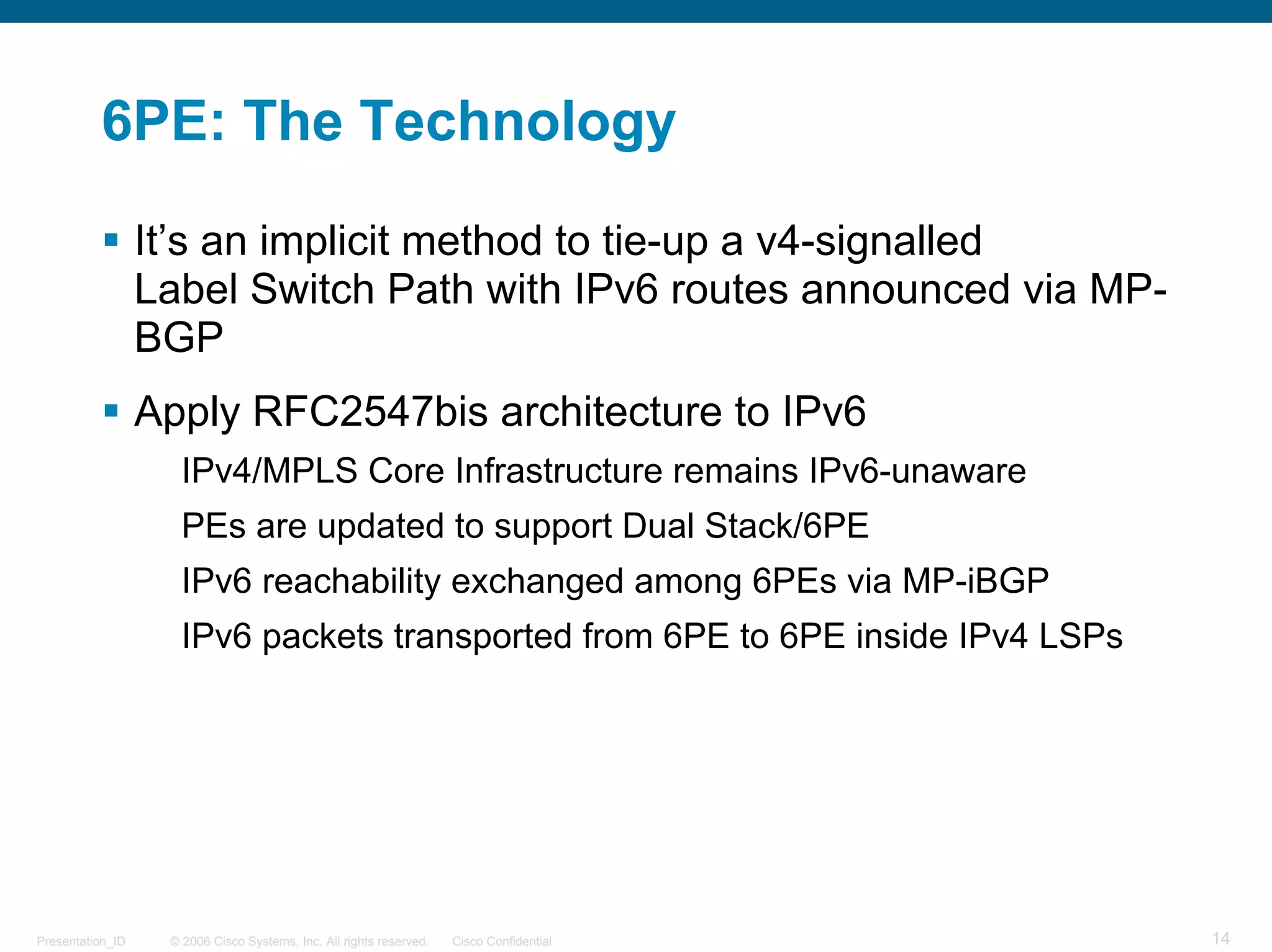 6PE: The Technology

                  It’s an implicit method to tie-up a v4-signalled
                  Label Switch Path with IPv6 routes announced via MP-
                  BGP
                  Apply RFC2547bis architecture to IPv6
                     IPv4/MPLS Core Infrastructure remains IPv6-unaware
                     PEs are updated to support Dual Stack/6PE
                     IPv6 reachability exchanged among 6PEs via MP-iBGP
                     IPv6 packets transported from 6PE to 6PE inside IPv4 LSPs




Presentation_ID    © 2006 Cisco Systems, Inc. All rights reserved.   Cisco Confidential   14
 