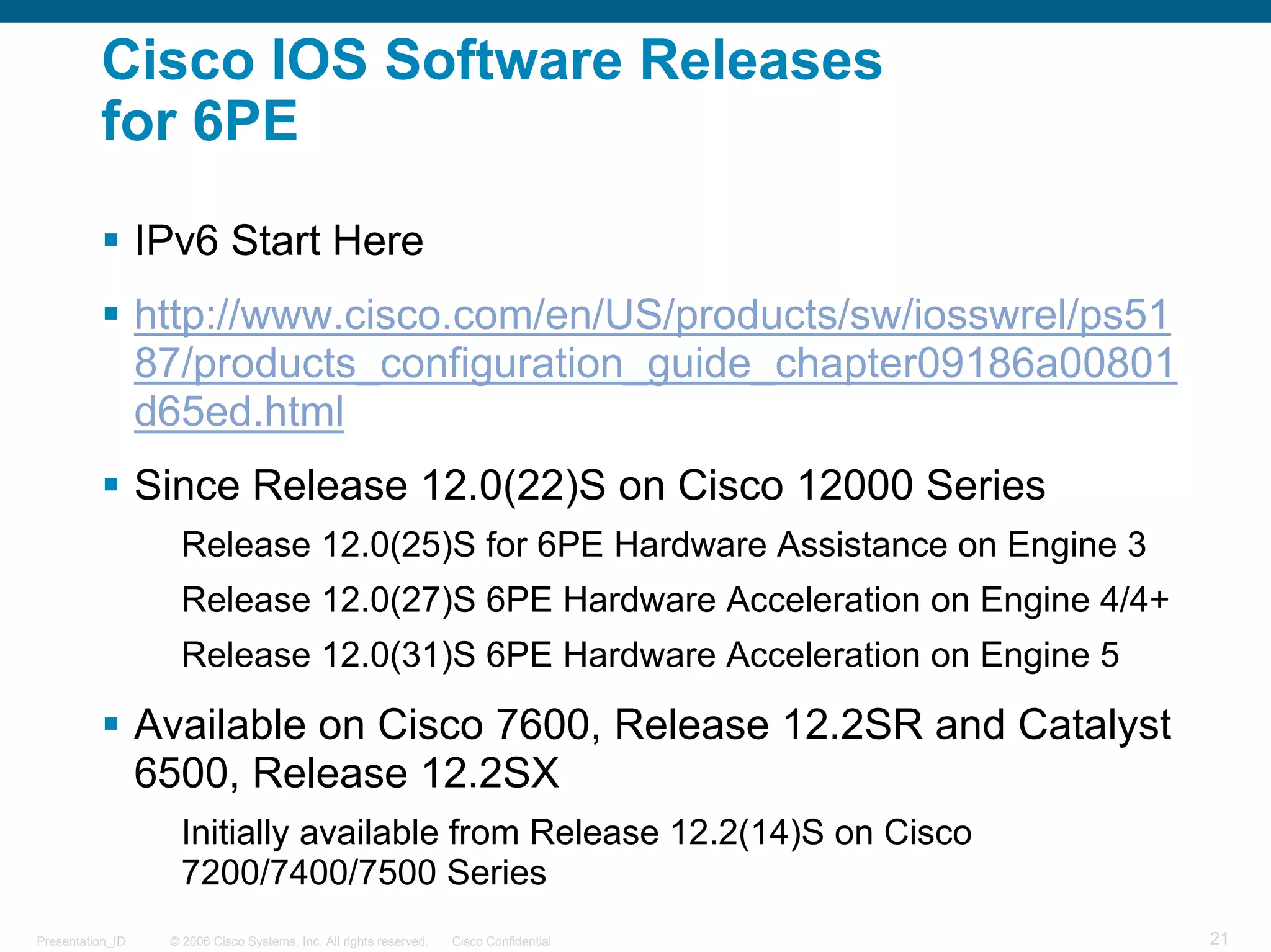 Cisco IOS Software Releases
          for 6PE

                  IPv6 Start Here
                  http://www.cisco.com/en/US/products/sw/iosswrel/ps51
                  87/products_configuration_guide_chapter09186a00801
                  d65ed.html
                  Since Release 12.0(22)S on Cisco 12000 Series
                     Release 12.0(25)S for 6PE Hardware Assistance on Engine 3
                     Release 12.0(27)S 6PE Hardware Acceleration on Engine 4/4+
                     Release 12.0(31)S 6PE Hardware Acceleration on Engine 5

                  Available on Cisco 7600, Release 12.2SR and Catalyst
                  6500, Release 12.2SX
                     Initially available from Release 12.2(14)S on Cisco
                     7200/7400/7500 Series
Presentation_ID    © 2006 Cisco Systems, Inc. All rights reserved.   Cisco Confidential   21
 