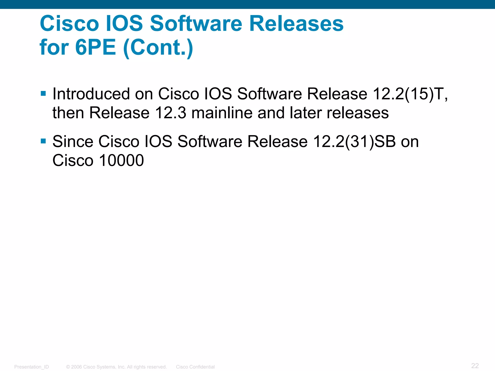 Cisco IOS Software Releases
          for 6PE (Cont.)

                  Introduced on Cisco IOS Software Release 12.2(15)T,
                  then Release 12.3 mainline and later releases
                  Since Cisco IOS Software Release 12.2(31)SB on
                  Cisco 10000




Presentation_ID    © 2006 Cisco Systems, Inc. All rights reserved.   Cisco Confidential   22
 