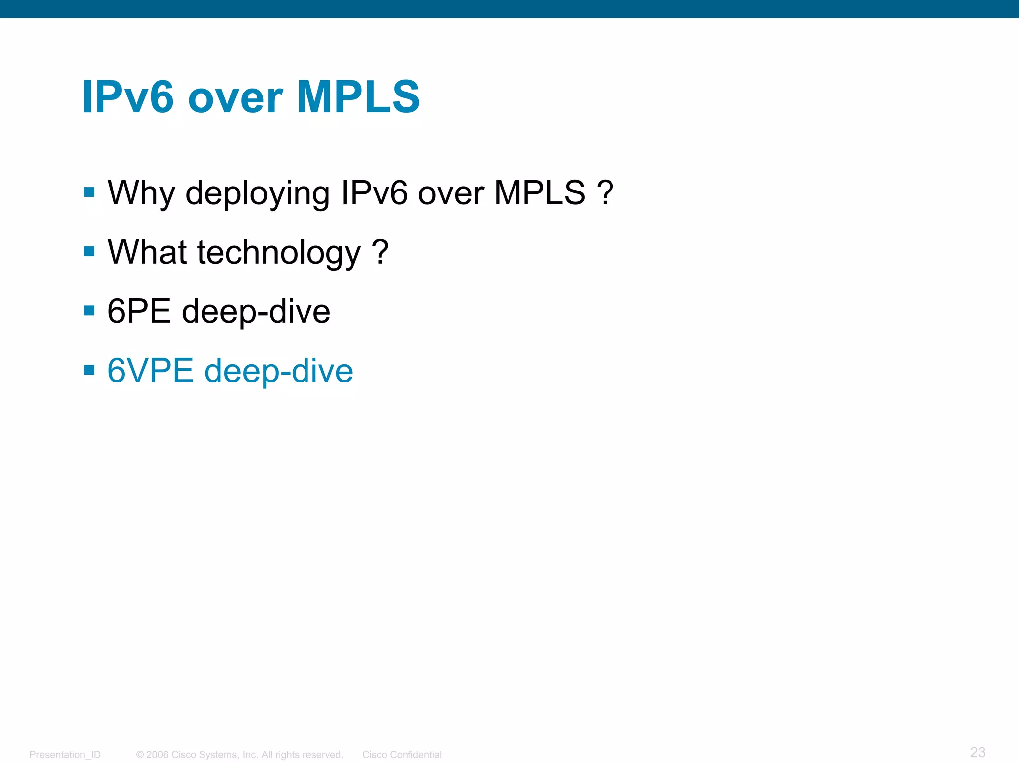 IPv6 over MPLS

                  Why deploying IPv6 over MPLS ?
                  What technology ?
                  6PE deep-dive
                  6VPE deep-dive




Presentation_ID    © 2006 Cisco Systems, Inc. All rights reserved.   Cisco Confidential   23
 