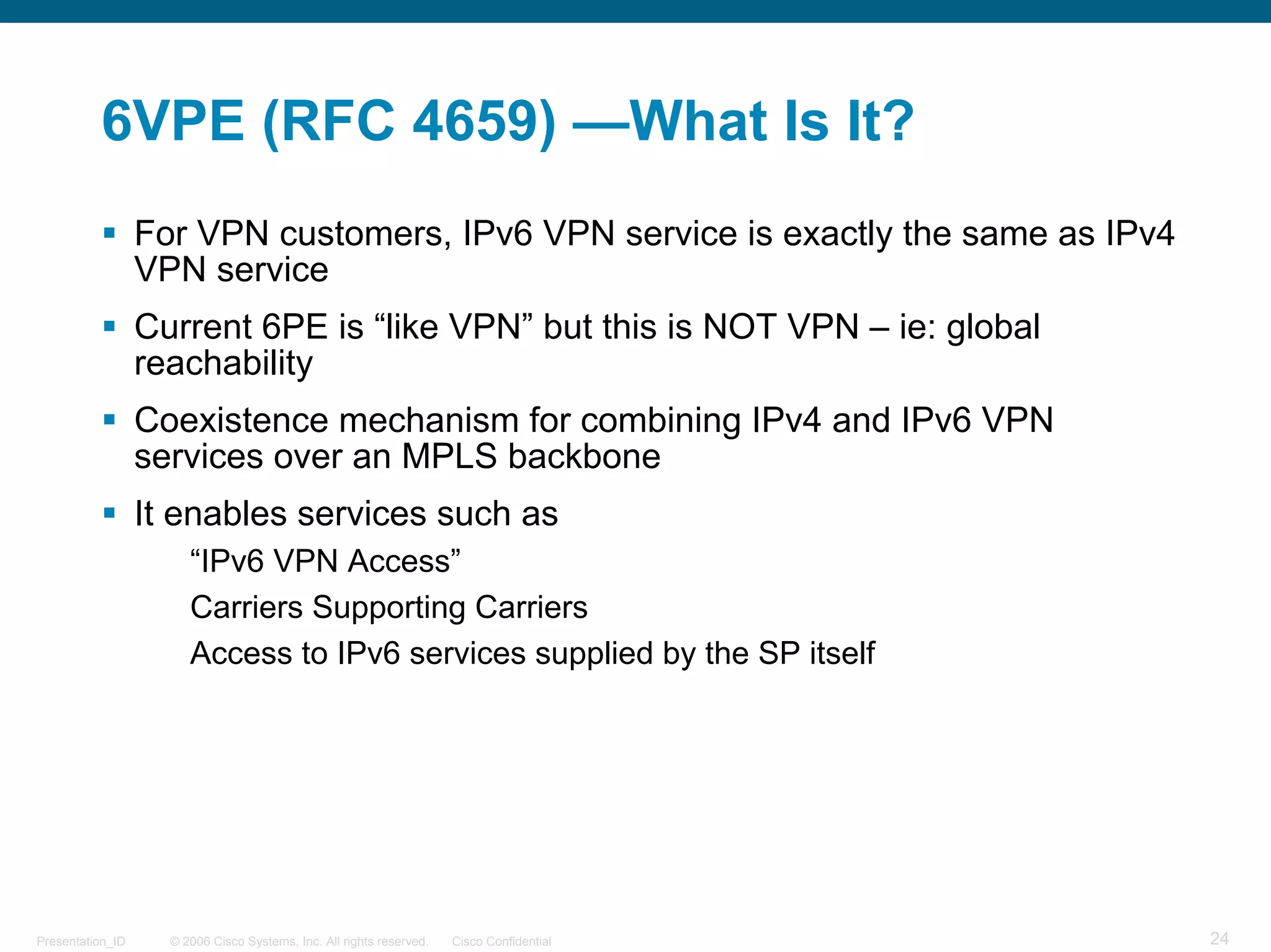 6VPE (RFC 4659) —What Is It?
                  For VPN customers, IPv6 VPN service is exactly the same as IPv4
                  VPN service
                  Current 6PE is “like VPN” but this is NOT VPN – ie: global
                  reachability
                  Coexistence mechanism for combining IPv4 and IPv6 VPN
                  services over an MPLS backbone
                  It enables services such as
                       “IPv6 VPN Access”
                       Carriers Supporting Carriers
                       Access to IPv6 services supplied by the SP itself




Presentation_ID     © 2006 Cisco Systems, Inc. All rights reserved.   Cisco Confidential   24
 