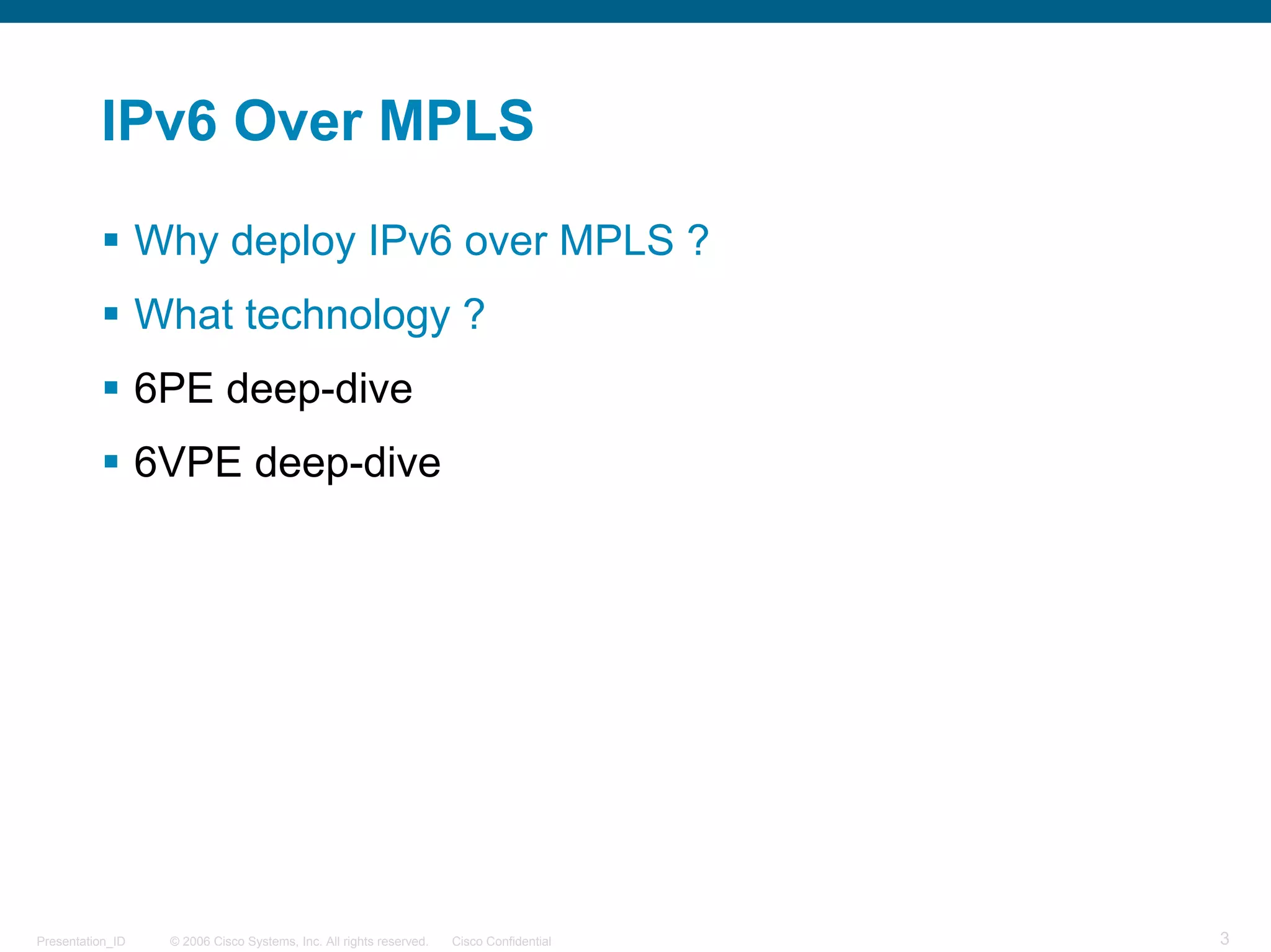 IPv6 Over MPLS

                  Why deploy IPv6 over MPLS ?
                  What technology ?
                  6PE deep-dive
                  6VPE deep-dive




Presentation_ID    © 2006 Cisco Systems, Inc. All rights reserved.   Cisco Confidential   3
 