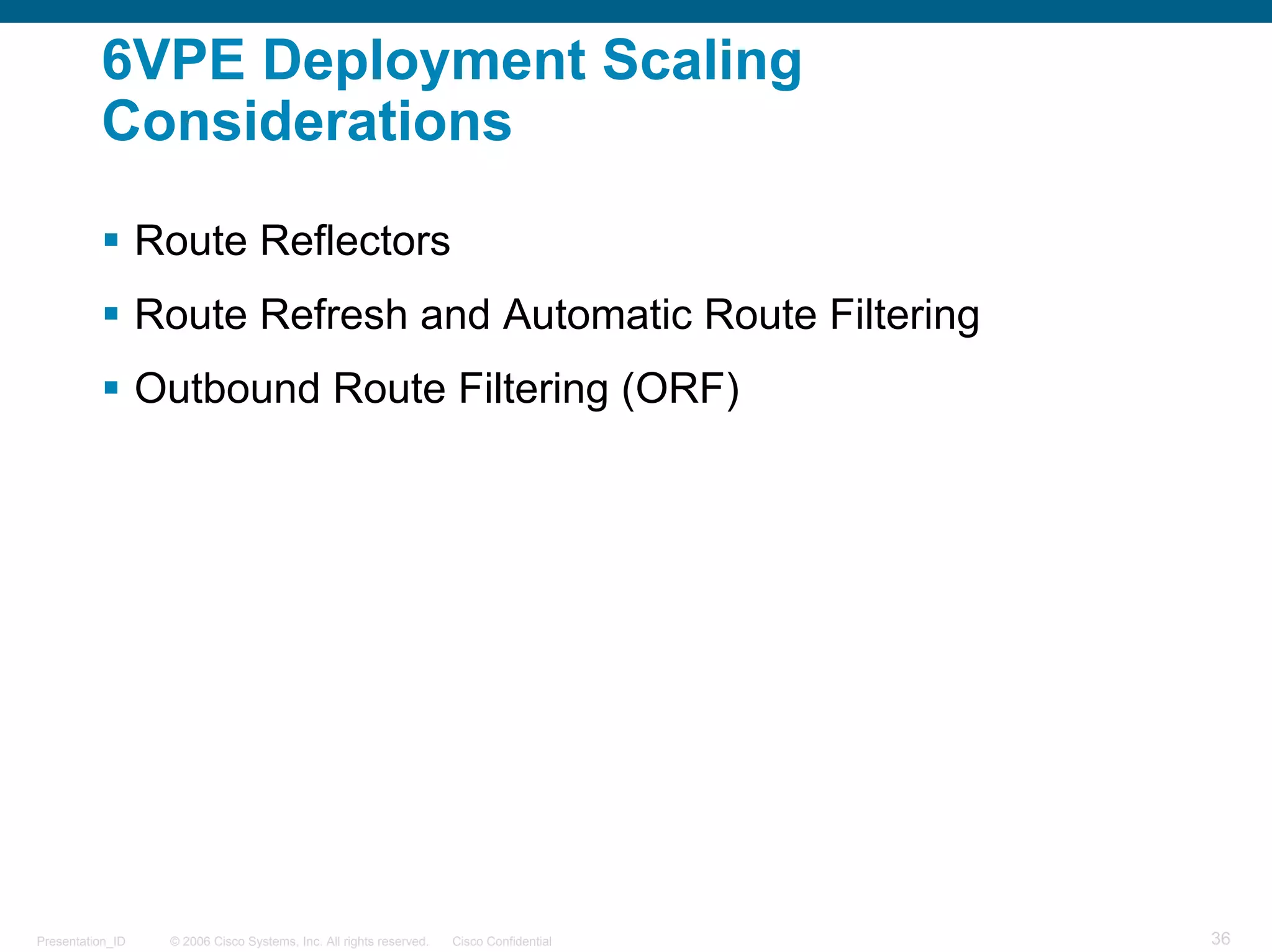 6VPE Deployment Scaling
          Considerations

                  Route Reflectors
                  Route Refresh and Automatic Route Filtering
                  Outbound Route Filtering (ORF)




Presentation_ID    © 2006 Cisco Systems, Inc. All rights reserved.   Cisco Confidential   36
 