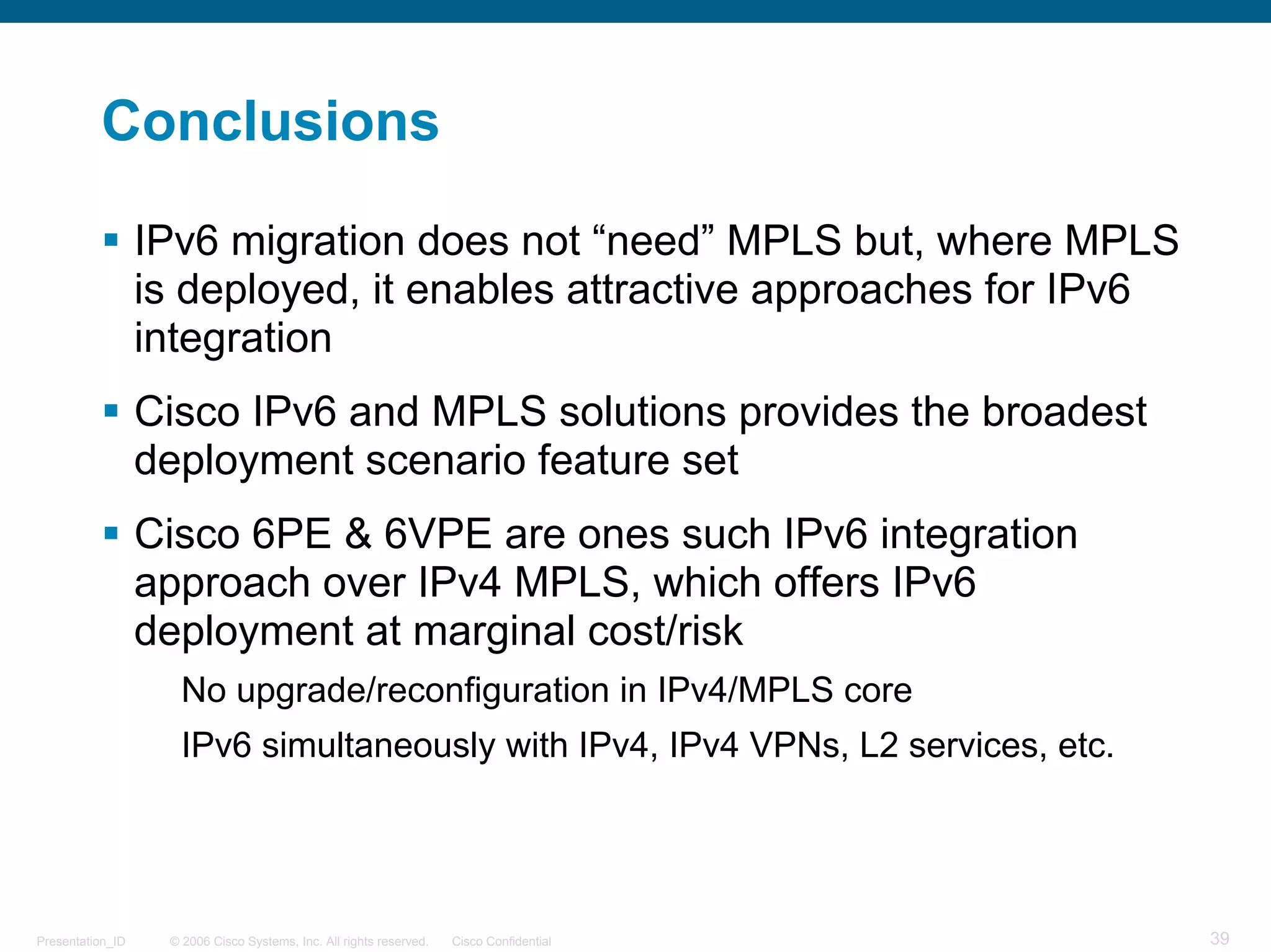Conclusions

                  IPv6 migration does not “need” MPLS but, where MPLS
                  is deployed, it enables attractive approaches for IPv6
                  integration
                  Cisco IPv6 and MPLS solutions provides the broadest
                  deployment scenario feature set
                  Cisco 6PE & 6VPE are ones such IPv6 integration
                  approach over IPv4 MPLS, which offers IPv6
                  deployment at marginal cost/risk
                     No upgrade/reconfiguration in IPv4/MPLS core
                     IPv6 simultaneously with IPv4, IPv4 VPNs, L2 services, etc.




Presentation_ID    © 2006 Cisco Systems, Inc. All rights reserved.   Cisco Confidential   39
 