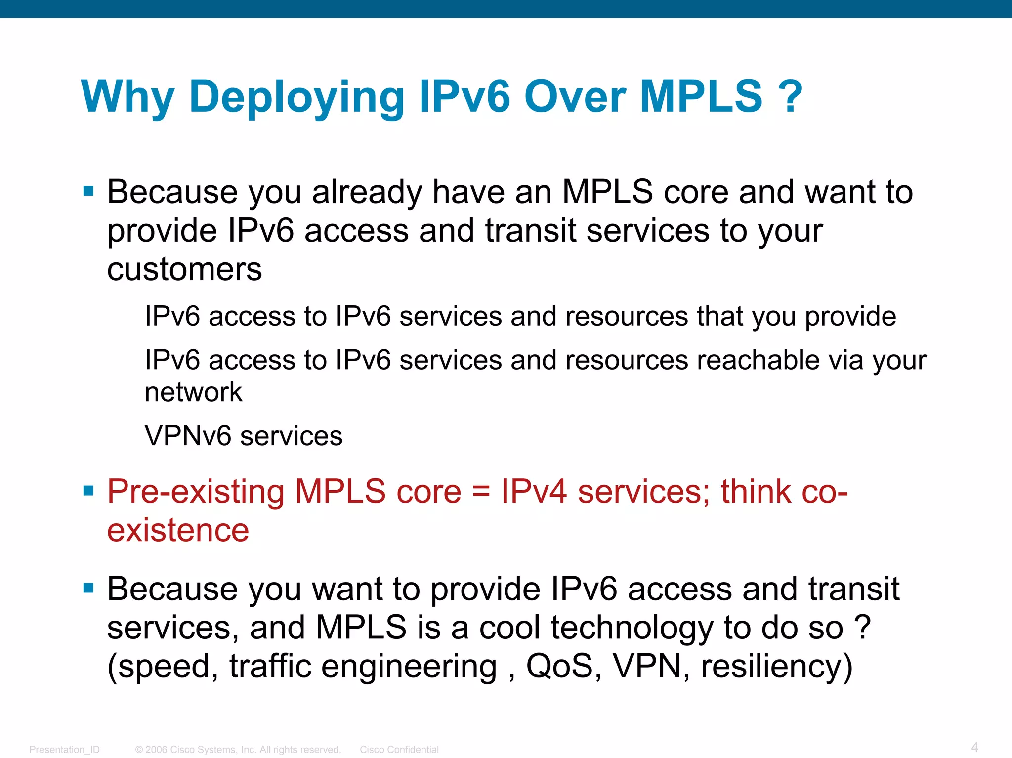Why Deploying IPv6 Over MPLS ?

                  Because you already have an MPLS core and want to
                  provide IPv6 access and transit services to your
                  customers
                     IPv6 access to IPv6 services and resources that you provide
                     IPv6 access to IPv6 services and resources reachable via your
                     network
                     VPNv6 services

                  Pre-existing MPLS core = IPv4 services; think co-
                  existence
                  Because you want to provide IPv6 access and transit
                  services, and MPLS is a cool technology to do so ?
                  (speed, traffic engineering , QoS, VPN, resiliency)

Presentation_ID    © 2006 Cisco Systems, Inc. All rights reserved.   Cisco Confidential   4
 