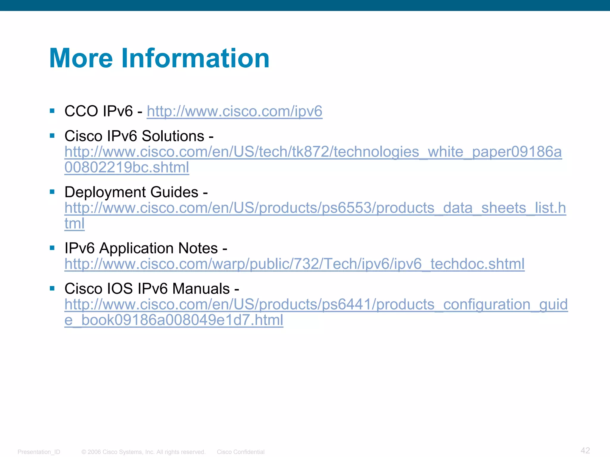 More Information
                  CCO IPv6 - http://www.cisco.com/ipv6
                  Cisco IPv6 Solutions -
                  http://www.cisco.com/en/US/tech/tk872/technologies_white_paper09186a
                  00802219bc.shtml
                  Deployment Guides -
                  http://www.cisco.com/en/US/products/ps6553/products_data_sheets_list.h
                  tml
                  IPv6 Application Notes -
                  http://www.cisco.com/warp/public/732/Tech/ipv6/ipv6_techdoc.shtml
                  Cisco IOS IPv6 Manuals -
                  http://www.cisco.com/en/US/products/ps6441/products_configuration_guid
                  e_book09186a008049e1d7.html




Presentation_ID     © 2006 Cisco Systems, Inc. All rights reserved.   Cisco Confidential   42
 