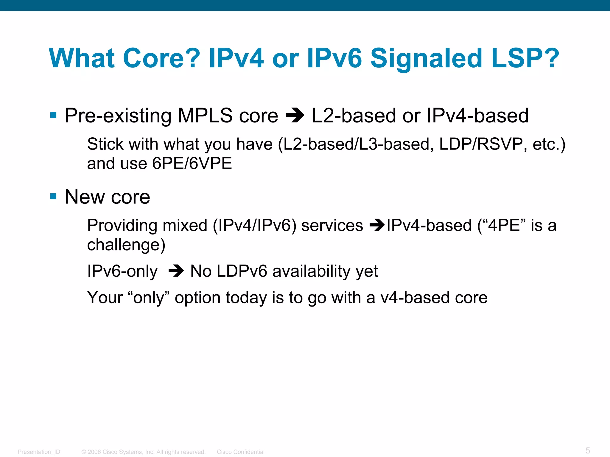 What Core? IPv4 or IPv6 Signaled LSP?

                  Pre-existing MPLS core                                                  L2-based or IPv4-based
                     Stick with what you have (L2-based/L3-based, LDP/RSVP, etc.)
                     and use 6PE/6VPE

                  New core
                     Providing mixed (IPv4/IPv6) services                                        IPv4-based (“4PE” is a
                     challenge)
                     IPv6-only                              No LDPv6 availability yet
                     Your “only” option today is to go with a v4-based core




Presentation_ID    © 2006 Cisco Systems, Inc. All rights reserved.   Cisco Confidential                                   5
 
