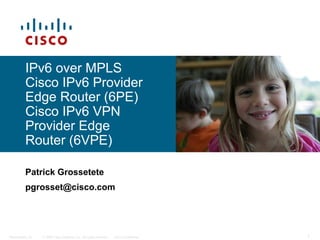 IPv6 over MPLS
          Cisco IPv6 Provider
          Edge Router (6PE)
          Cisco IPv6 VPN
          Provider Edge
          Router (6VPE)

          Patrick Grossetete
          pgrosset@cisco.com




Presentation_ID   © 2006 Cisco Systems, Inc. All rights reserved.   Cisco Confidential   1
 