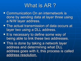 What is AR ? Communication On an internetwork is done by sending data at layer three using a N/W layer address. The actual transmission of data occurs at layer two using a DLL address. It is necessary to define some way of being able to link these two addresses. This is done by taking a network layer address and determining what DLL address goes with it, this process is called  address resolution. 