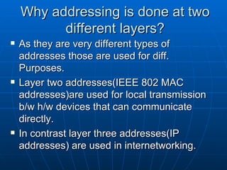 Why addressing is done at two different layers? As they are very different types of addresses those are used for diff. Purposes. Layer two addresses(IEEE 802 MAC addresses)are used for local transmission b/w h/w devices that can communicate directly. In contrast layer three addresses(IP addresses) are used in internetworking. 