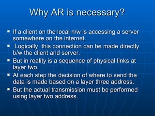 Why AR is necessary? If a client on the local n/w is accessing a server somewhere on the internet. Logically  this connection can be made directly b/w the client and server. But in reality is a sequence of physical links at layer two. At each step the decision of where to send the data is made based on a layer three address. But the actual transmission must be performed using layer two address. 