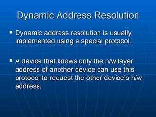 Dynamic Address Resolution Dynamic address resolution is usually implemented using a special protocol. A device that knows only the n/w layer address of another device can use this protocol to request the other device’s h/w address. 