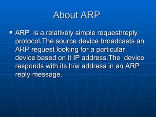 About ARP  ARP  is a relatively simple request/reply protocol.The source device broadcasts an ARP request looking for a particular device based on it IP address.The  device responds with its h/w address in an ARP reply message.  