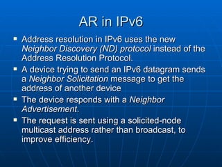 AR in IPv6 Address resolution in IPv6 uses the new  Neighbor Discovery (ND) protocol  instead of the Address Resolution Protocol.  A device trying to send an IPv6 datagram sends a  Neighbor Solicitation  message to get the address of another device The device responds with a  Neighbor Advertisement . The request is sent using a solicited-node multicast address rather than broadcast, to improve efficiency.   
