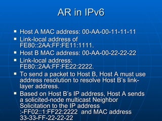 AR in IPv6 Host A MAC address: 00-AA-00-11-11-11  Link-local address of FE80::2AA:FF:FE11:1111. Host B MAC address: 00-AA-00-22-22-22 Link-local address: FE80::2AA:FF:FE22:2222.  To send a packet to Host B, Host A must use address resolution to resolve Host B’s link-layer address. Based on Host B’s IP address, Host A sends a solicited-node multicast Neighbor Solicitation to the IP address :-FF02::1:FF22:2222  and MAC address 33-33-FF-22-22-22 