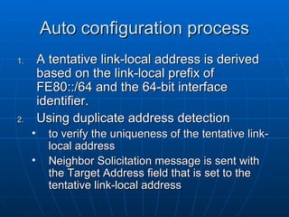 Auto configuration process A tentative link-local address is derived based on the link-local prefix of FE80::/64 and the 64-bit interface identifier. Using duplicate address detection  to verify the uniqueness of the tentative link-local address Neighbor Solicitation message is sent with the Target Address field that is set to the tentative link-local address  