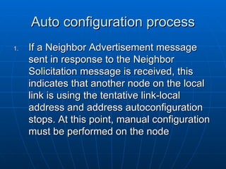 Auto configuration process If a Neighbor Advertisement message sent in response to the Neighbor Solicitation message is received, this indicates that another node on the local link is using the tentative link-local address and address autoconfiguration stops. At this point, manual configuration must be performed on the node  