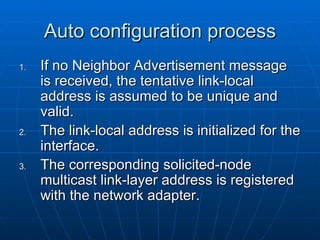 Auto configuration process If no Neighbor Advertisement message is received, the tentative link-local address is assumed to be unique and valid.  The link-local address is initialized for the interface.  The corresponding solicited-node multicast link-layer address is registered with the network adapter. 
