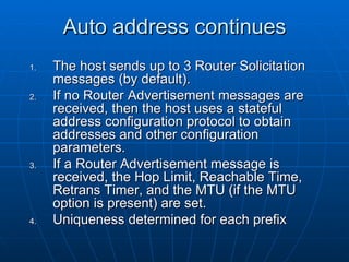 Auto address continues The host sends up to 3 Router Solicitation messages (by default). If no Router Advertisement messages are received, then the host uses a stateful address configuration protocol to obtain addresses and other configuration parameters. If a Router Advertisement message is received, the Hop Limit, Reachable Time, Retrans Timer, and the MTU (if the MTU option is present) are set.  Uniqueness determined for each prefix 