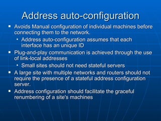 Address auto-configuration Avoids Manual configuration of individual machines before connecting them to the network. Address auto-configuration assumes that each interface has an unique ID Plug-and-play communication is achieved through the use of link-local addresses Small sites should not need stateful servers A large site with multiple networks and routers should not require the presence of a stateful address configuration server. Address configuration should facilitate the graceful renumbering of a site's machines 