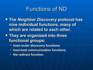 Functions of ND The  Neighbor Discovery  protocol has nine individual functions, many of which are related to each other. They are organized into three functional groups: host-router discovery functions host-host communication functions the redirect function. 