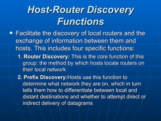 Host-Router Discovery Functions Facilitate the discovery of local routers and the exchange of information between them and hosts. This includes four specific functions: 1. Router Discovery:  This is the core function of this group: the method by which hosts locate routers on their local network 2. Prefix Discovery: Hosts use this function to determine what network they are on, which in turn tells them how to differentiate between local and distant destinations and whether to attempt direct or indirect delivery of datagrams 