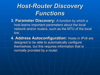 Host-Router Discovery Functions 3. Parameter Discovery:   A function by which a host learns important parameters about the local network and/or routers, such as the MTU of the local link.  4. Address Autoconfiguration:   Hosts in IPv6 are designed to be able to automatically configure themselves, but this requires information that is normally provided by a router.  