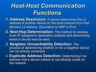 Host-Host Communication Functions   1. Address Resolution:   A device determines the L2 address of another device on the local network from that device's L3 address. Equivalent to ARP in IPv4.   2. Next-Hop Determination:   The method for looking at an IP datagram's destination address and determining where it should next be sent.   3.  Neighbor Unreachability Detection:   The process of determining whether or not a neighbor device can be directly contacted.  4.  Duplicate Address Detection:   Determining if an address that a device wishes to use already exists on the network.  