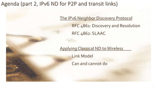 10
Agenda (part 2, IPv6 ND for P2P and transit links)
The IPv6 Neighbor Discovery Protocol
RFC 4861: Discovery and Resolution
RFC 4862: SLAAC
Applying Classical ND toWireless
Link Model
Can and cannot do
 