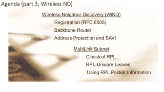 11
Agenda (part 3, Wireless ND)
Wireless Neighbor Discovery (WiND)
Registration (RFC 8505)
Backbone Router
Address Protection and SAVI
MultiLink Subnet
Classical RPL
RPL-Unware Leaves
Using RPL Packet Information
 