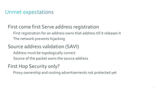 118
First come first Serve address registration
First registration for an address owns that address till it releases it
The network prevents hijacking
Source address validation (SAVI)
Address must be topologically correct
Source of the packet owns the source address
First Hop Security only?
Proxy ownership and routing advertisements not protected yet
 